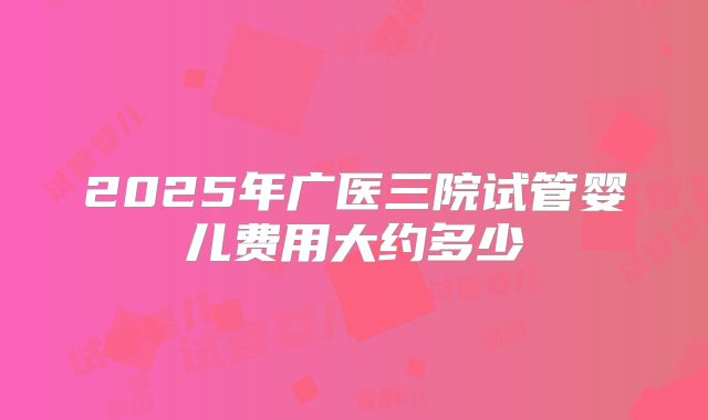 2025年广医三院试管婴儿费用大约多少