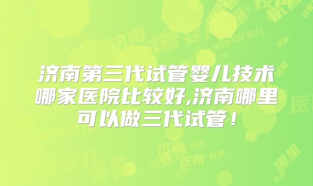 济南第三代试管婴儿技术哪家医院比较好,济南哪里可以做三代试管!