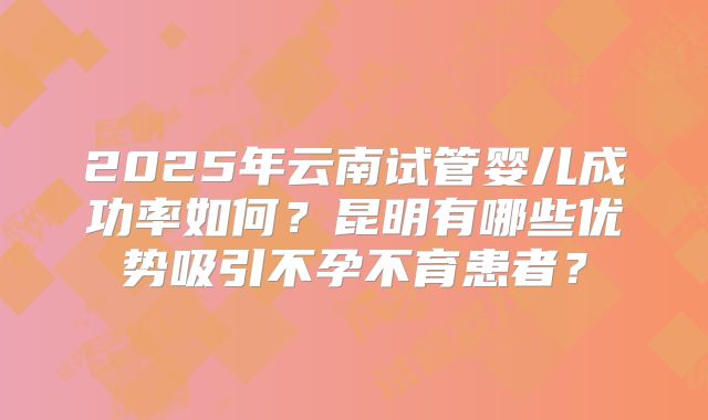 2025年云南试管婴儿成功率如何?昆明有哪些优势吸引不孕不育患者?