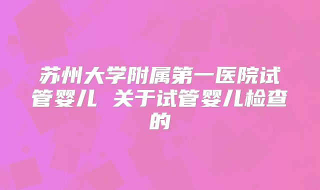苏州大学附属第一医院试管婴儿 关于试管婴儿检查的
