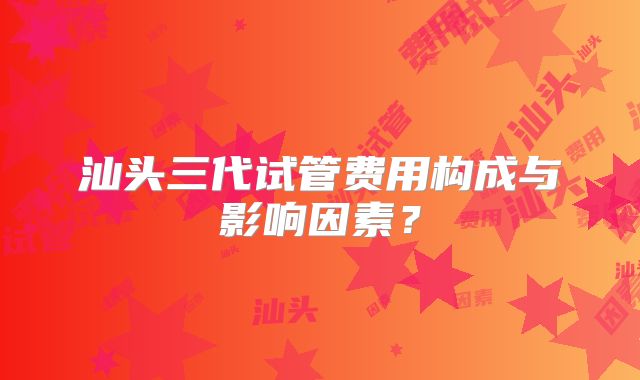 汕头三代试管费用构成与影响因素?