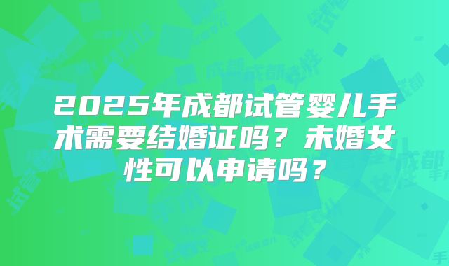 2025年成都试管婴儿手术需要结婚证吗?未婚女性可以申请吗?