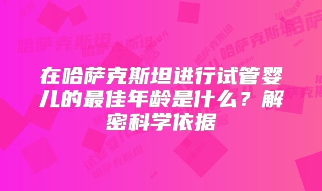 在哈萨克斯坦进行试管婴儿的最佳年龄是什么?解密科学依据
