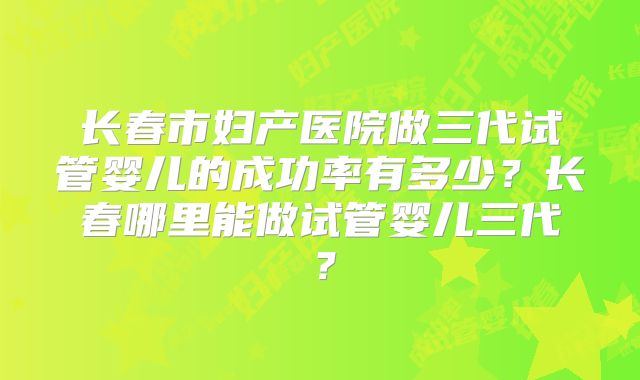 长春市妇产医院做三代试管婴儿的成功率有多少?长春哪里能做试管婴儿三代?