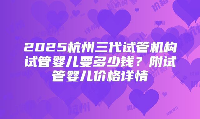2025杭州三代试管机构试管婴儿要多少钱?附试管婴儿价格详情