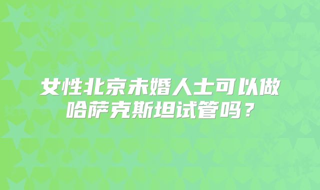女性北京未婚人士可以做哈萨克斯坦试管吗?