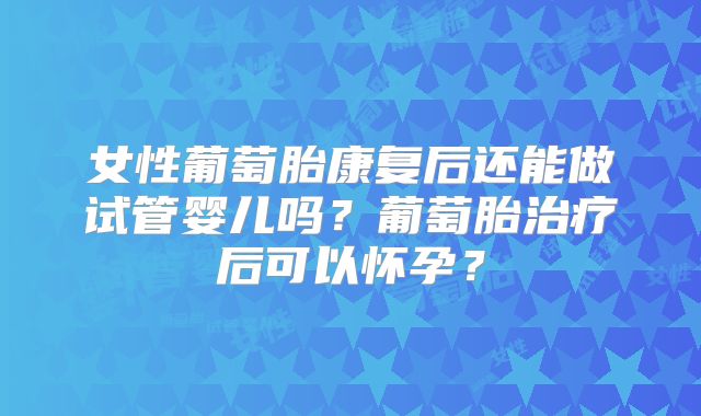 女性葡萄胎康复后还能做试管婴儿吗？葡萄胎治疗后可以怀孕？
