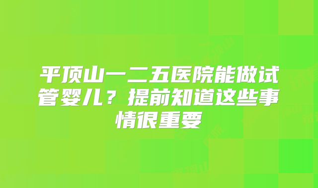 平顶山一二五医院能做试管婴儿？提前知道这些事情很重要