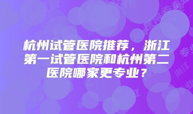 杭州试管医院推荐,浙江第一试管医院和杭州第二医院哪家更专业?