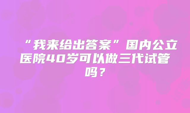 “我来给出答案”国内公立医院40岁可以做三代试管吗?