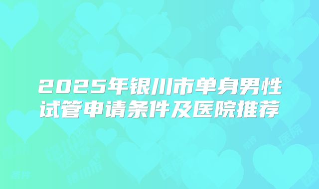 2025年银川市单身男性试管申请条件及医院推荐