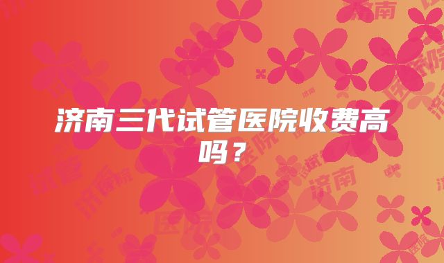 济南三代试管医院收费高吗?