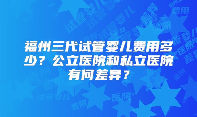 福州三代试管婴儿费用多少？公立医院和私立医院有何差异？