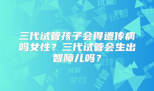 三代试管孩子会得遗传病吗女性？三代试管会生出智障儿吗？