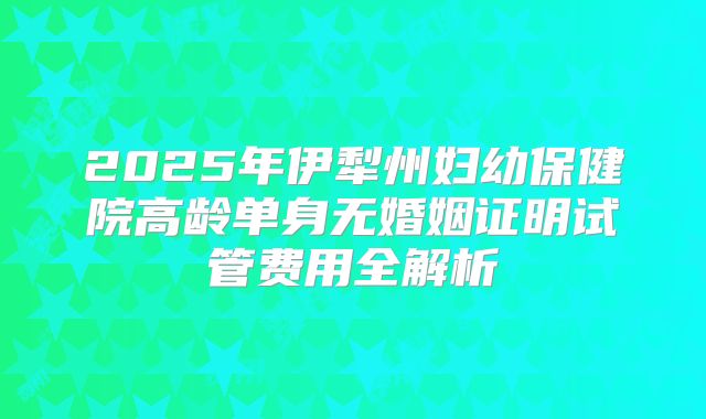 2025年伊犁州妇幼保健院高龄单身无婚姻证明试管费用全解析