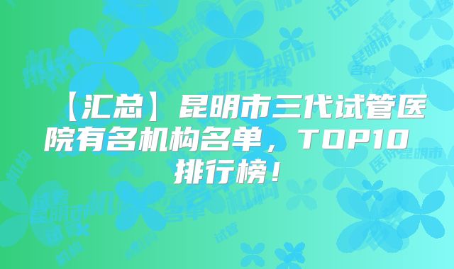 【汇总】昆明市三代试管医院有名机构名单，TOP10排行榜！