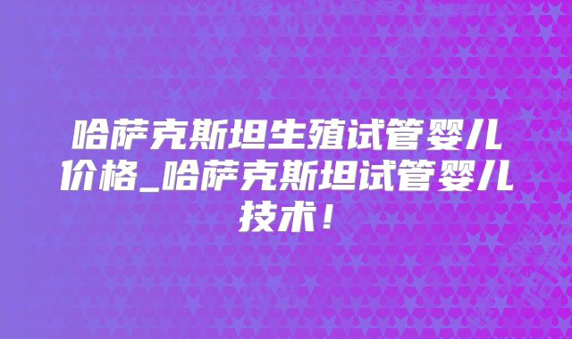 哈萨克斯坦生殖试管婴儿价格_哈萨克斯坦试管婴儿技术!