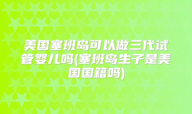 美国塞班岛可以做三代试管婴儿吗(塞班岛生子是美国国籍吗)