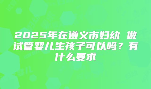 2025年在遵义市妇幼 做试管婴儿生孩子可以吗?有什么要求
