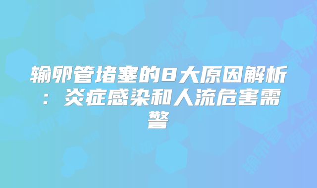 输卵管堵塞的8大原因解析:炎症感染和人流危害需警