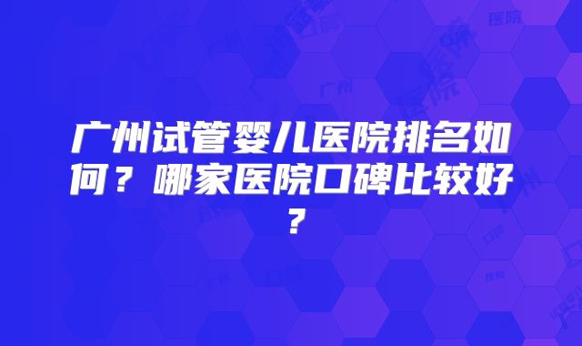 广州试管婴儿医院排名如何?哪家医院口碑比较好?