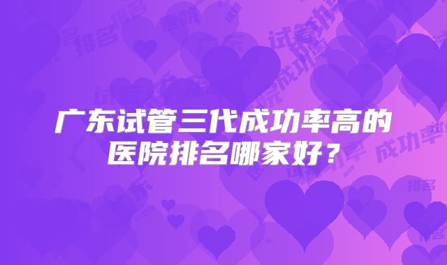 广东试管三代成功率高的医院排名哪家好?
