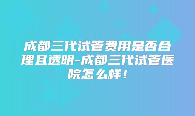 成都三代试管费用是否合理且透明-成都三代试管医院怎么样!