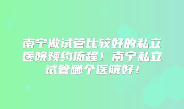 南宁做试管比较好的私立医院预约流程！南宁私立试管哪个医院好！