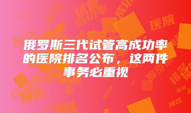 俄罗斯三代试管高成功率的医院排名公布，这两件事务必重视