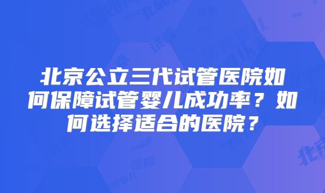 北京公立三代试管医院如何保障试管婴儿成功率?如何选择适合的医院?