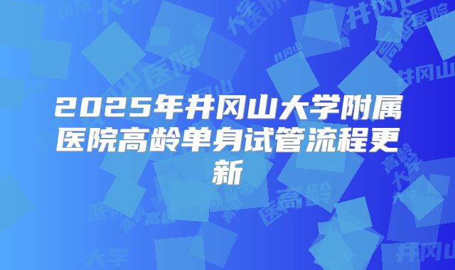 2025年井冈山大学附属医院高龄单身试管流程更新