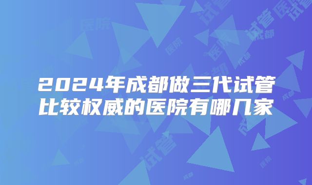 2024年成都做三代试管比较权威的医院有哪几家