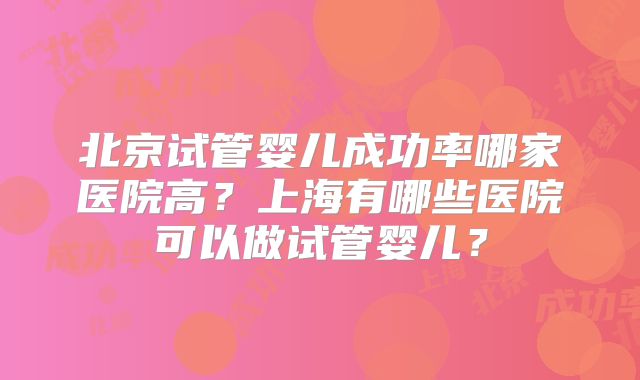 北京试管婴儿成功率哪家医院高？上海有哪些医院可以做试管婴儿？