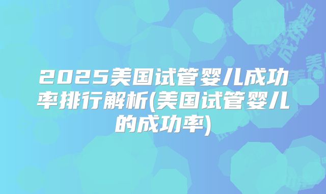 2025美国试管婴儿成功率排行解析(美国试管婴儿的成功率)
