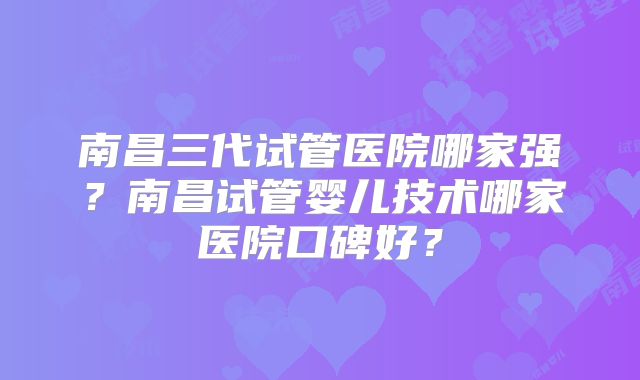 南昌三代试管医院哪家强?南昌试管婴儿技术哪家医院口碑好?