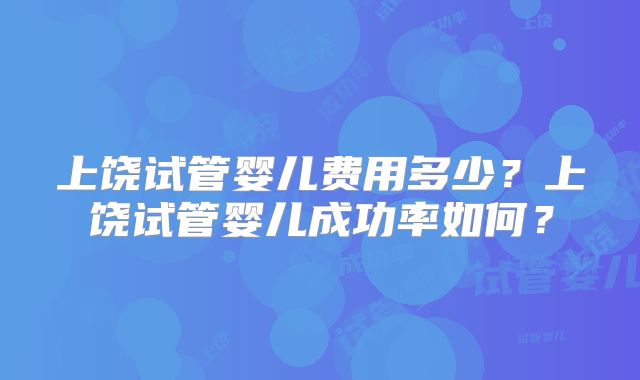 上饶试管婴儿费用多少？上饶试管婴儿成功率如何？