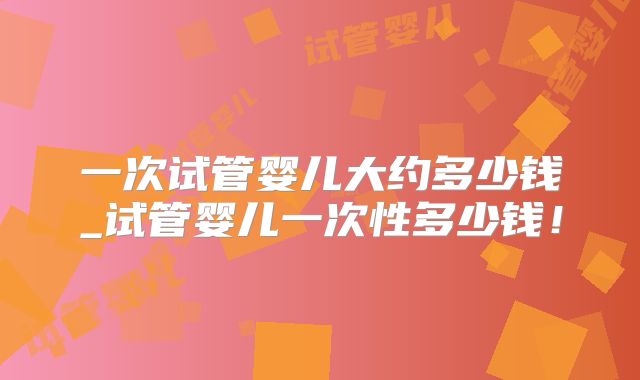一次试管婴儿大约多少钱_试管婴儿一次性多少钱！