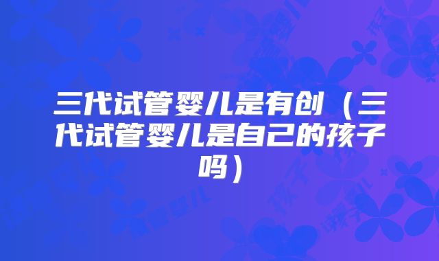三代试管婴儿是有创(三代试管婴儿是自己的孩子吗)