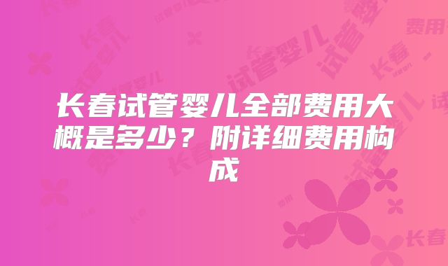 长春试管婴儿全部费用大概是多少?附详细费用构成