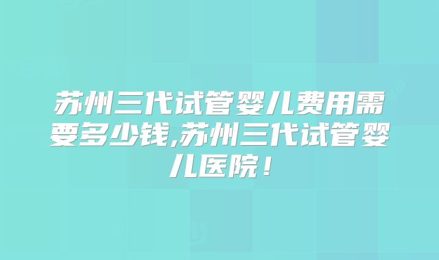 苏州三代试管婴儿费用需要多少钱,苏州三代试管婴儿医院！