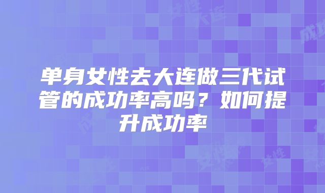 单身女性去大连做三代试管的成功率高吗？如何提升成功率
