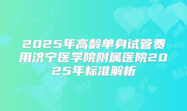 2025年高龄单身试管费用济宁医学院附属医院2025年标准解析