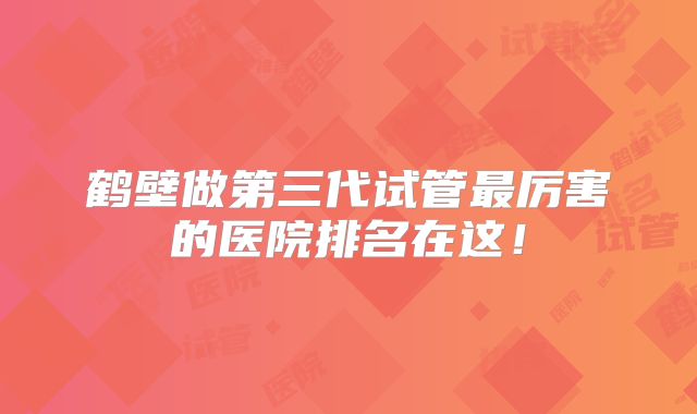 鹤壁做第三代试管最厉害的医院排名在这!