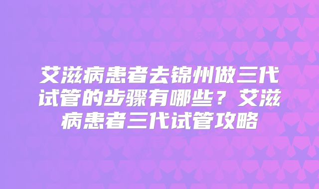 艾滋病患者去锦州做三代试管的步骤有哪些？艾滋病患者三代试管攻略