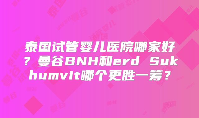 泰国试管婴儿医院哪家好？曼谷BNH和erd Sukhumvit哪个更胜一筹？