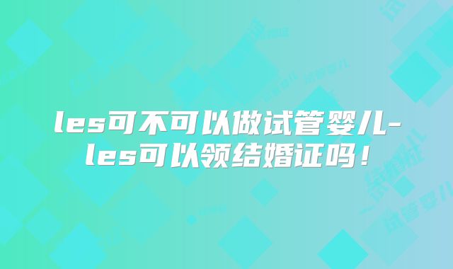 les可不可以做试管婴儿-les可以领结婚证吗!