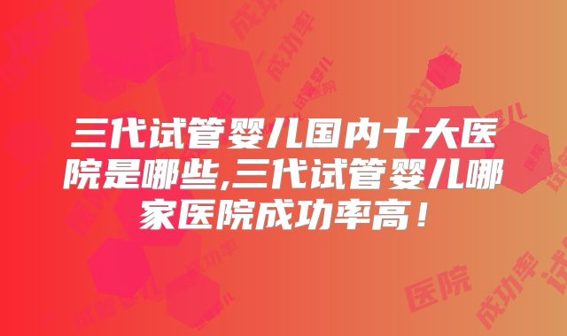 三代试管婴儿国内十大医院是哪些,三代试管婴儿哪家医院成功率高!