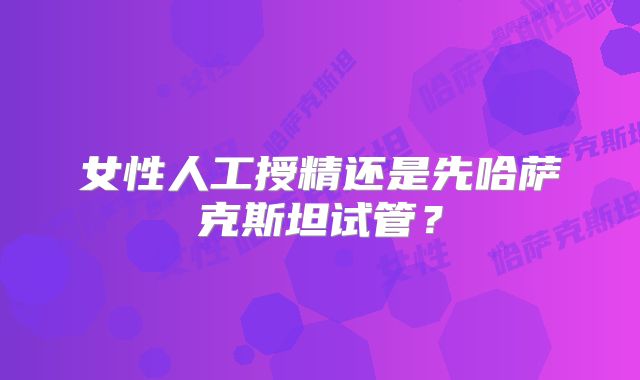 女性人工授精还是先哈萨克斯坦试管？