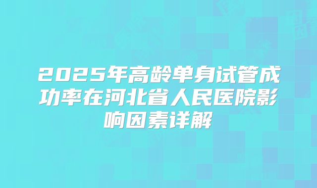 2025年高龄单身试管成功率在河北省人民医院影响因素详解