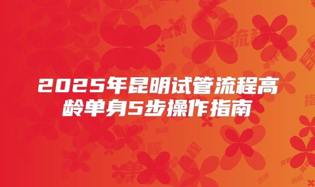 2025年昆明试管流程高龄单身5步操作指南